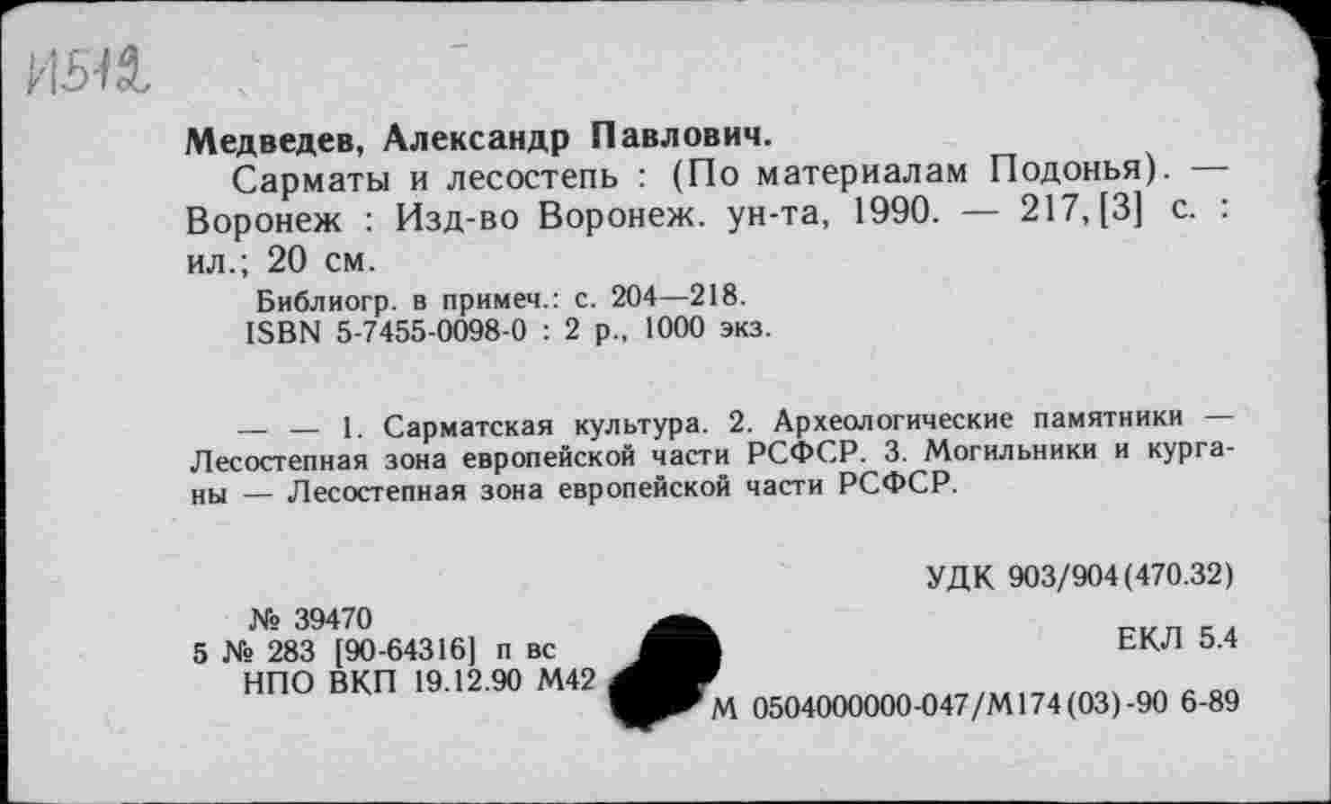 ﻿Медведев, Александр Павлович.
Сарматы и лесостепь : (По материалам Подонья). — Воронеж : Изд-во Воронеж, ун-та, 1990. — 217, [3] с. : ил.; 20 см.
Библиогр. в примем.: с. 204—218.
ISBN 5-7455-0098-0 : 2 р., 1000 экз.
— — 1. Сарматская культура. 2. Археологические памятники — Лесостепная зона европейской части РСФСР. 3. Могильники и курганы — Лесостепная зона европейской части РСФСР.
УДК 903/904(470.32)
№ 39470
5 № 283 [90-64316] п вс НПО ВКП 19.12.90 М42
ЕКЛ 5.4
М 0504000000-047/М174(03)-90 6-89